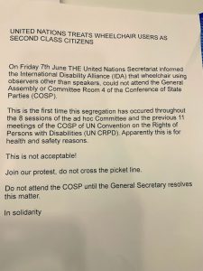 Petition letter. The letter reads: "United Nations TREATS WHEELCHAIR USERS AS SECOND CLASS CITIZENS On Friday 7th June THE United Nations Secretariat informed the International Disability Alliance (IDA) that wheelchair using observers other than speakers, could not attend the General Assembly or Committee Room 4 of the Conference of State Parties (COSP). This is the first time this segregation has occurred throughout the 8 sessions of the ad hoc Committee and the previous 11 Persons with Disabilities (UN CRPD). Apparently this is for health and safety reasons. This is not acceptable! Do not attend the COSP until the General Secretary resolves this matter. In solidarity."