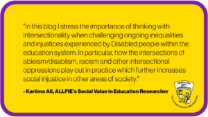 "In this blog I stress the importance of thinking with intersectionality when challenging ongoing inequalities and injustices experienced by Disabled people within the education system. In particular, how the intersections of ableism/disablism, racism and other intersectional oppressions play out in practice which further increases social injustice in other areas of society." By Kariima Ali, ALLFIE's Social Value in Education Researcher
