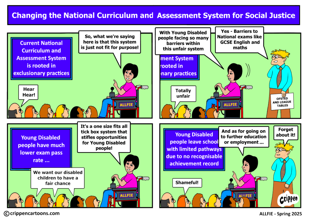 Crippen Cartoon IN71 | Alt Text one person giving a presentation to a crowd: Image 1 - There is a blue slideshow presentation on the left with a presenter sat in a wheelchair on the right. Below them are a crowd of people. Slideshow: Current National Curriculum and Assesment System is rooted in exclusionary practices. Presenter 1: So, what we’re saying here is that this system is just not fit for purpose! Crowd: Hear Hear! Image 2 – Image pans to the right to show presenter 2 holding papers labelled ‘OFSTED AND LEAGUE TABLES’ stood next to presenter 1. The slideshow gets cut off. Presenter 1: With Young Disabled people facing so many barriers within the unfair system. Presenter 2: Yes – Barriers to National exams like GCSE English and maths. Crowd: Totally unfair. Image 3 – Image pans back to the left focussing on Presenter 1, the slideshow and the crowd. Slideshow: Young Disabled people have much lower exam pass rate ... Presenter 1: It’s a one size fits all tick box system that stifles opportunities for Young Disabled people! Crowd: We want our disabled children to have a fair chance. Image 4 – Image now shows Presenter 1, presenter 2, the slideshow and the crowd. Slideshow: Young Disabled people leave school with limited pathways due to no recognisable achievement record. Presenter 1: And as for going on to further education or employment... Presenter 2: Forget about it! Crowd: Shameful! 